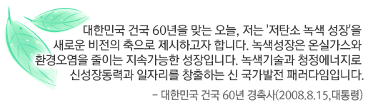 대한민국 건국 60년을 맞는 오늘, 저는 '저탄소 녹색 성장'을 새로운 비전의 축으로 제시하고자 합니다.녹색성장은 온실가스와 환경오염을 줄이는 지속가능한 성장입니다.녹색기술과 청정에너지로 신성장동력과 일자리를 창출하는 신 국가발전 패러다임입니다.